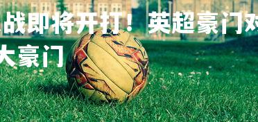 悟空体育官网-大战即将开打！英超豪门对决，火爆一触即发，英超豪门六大豪门